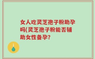 女人吃灵芝孢子粉助孕吗(灵芝孢子粉能否辅助女性备孕？