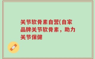 关节软骨素自营(自家品牌关节软骨素，助力关节保健