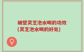 破壁灵芝泡水喝的功效(灵芝泡水喝的好处)