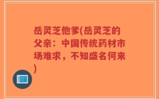 岳灵芝他爹(岳灵芝的父亲：中国传统药材市场难求，不知盛名何来)