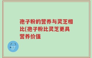 孢子粉的营养与灵芝相比(孢子粉比灵芝更具营养价值