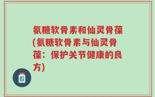 氨糖软骨素和仙灵骨葆(氨糖软骨素与仙灵骨葆：保护关节健康的良方)