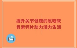 提升关节健康的氨糖软骨素钙片助力活力生活