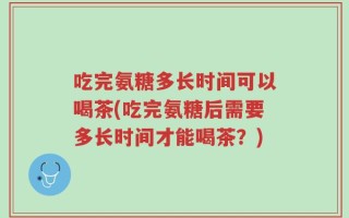 吃完氨糖多长时间可以喝茶(吃完氨糖后需要多长时间才能喝茶？)