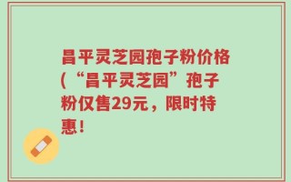 昌平灵芝园孢子粉价格(“昌平灵芝园”孢子粉仅售29元，限时特惠！