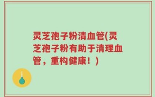 灵芝孢子粉清血管(灵芝孢子粉有助于清理血管，重构健康！)