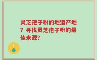 灵芝孢子粉的地道产地？寻找灵芝孢子粉的最佳来源？