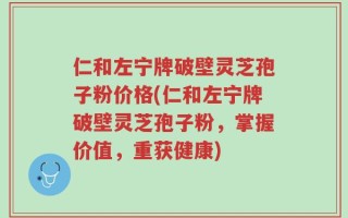 仁和左宁牌破壁灵芝孢子粉价格(仁和左宁牌破壁灵芝孢子粉，掌握价值，重获健康)