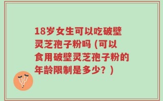 18岁女生可以吃破壁灵芝孢子粉吗 (可以食用破壁灵芝孢子粉的年龄限制是多少？)