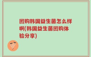 团购韩国益生菌怎么样啊(韩国益生菌团购体验分享)