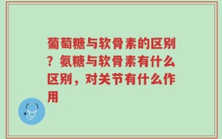 葡萄糖与软骨素的区别？氨糖与软骨素有什么区别，对关节有什么作用
