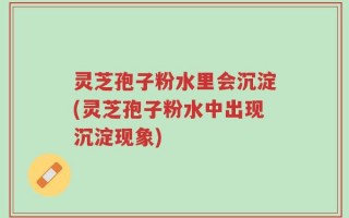 灵芝孢子粉水里会沉淀(灵芝孢子粉水中出现沉淀现象)