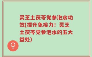 灵芝土茯苓党参泡水功效(提升免疫力！灵芝土茯苓党参泡水的五大益处)