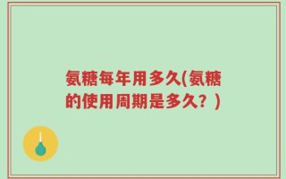 氨糖每年用多久(氨糖的使用周期是多久？)