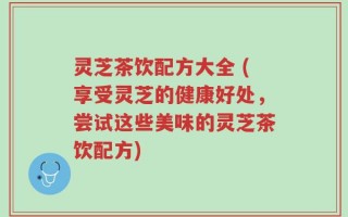 灵芝茶饮配方大全 (享受灵芝的健康好处，尝试这些美味的灵芝茶饮配方)