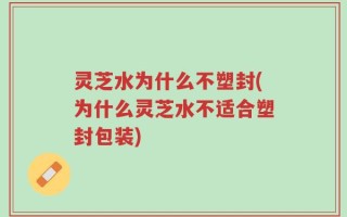 灵芝水为什么不塑封(为什么灵芝水不适合塑封包装)
