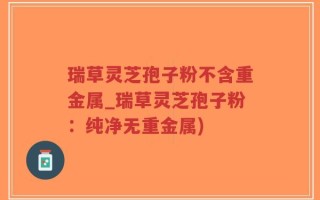 瑞草灵芝孢子粉不含重金属_瑞草灵芝孢子粉：纯净无重金属)
