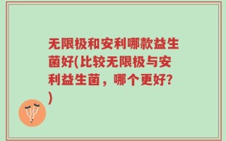 无限极和安利哪款益生菌好(比较无限极与安利益生菌，哪个更好？)