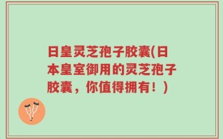 日皇灵芝孢子胶囊(日本皇室御用的灵芝孢子胶囊，你值得拥有！)