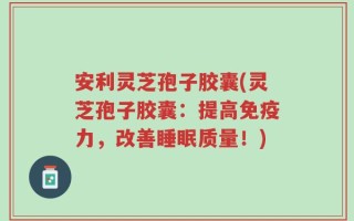 安利灵芝孢子胶囊(灵芝孢子胶囊：提高免疫力，改善睡眠质量！)