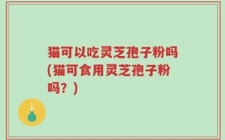 猫可以吃灵芝孢子粉吗(猫可食用灵芝孢子粉吗？)