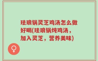 珐琅锅灵芝鸡汤怎么做好喝(珐琅锅炖鸡汤，加入灵芝，营养美味)