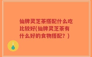 仙牌灵芝茶搭配什么吃比较好(仙牌灵芝茶有什么好的食物搭配？)