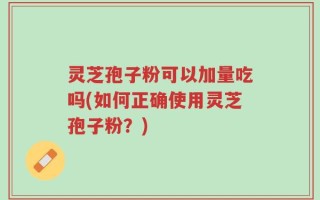 灵芝孢子粉可以加量吃吗(如何正确使用灵芝孢子粉？)