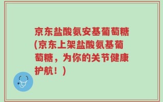 京东盐酸氨安基葡萄糖(京东上架盐酸氨基葡萄糖，为你的关节健康护航！)