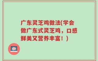 广东灵芝鸡做法(学会做广东式灵芝鸡，口感鲜美又营养丰富！)