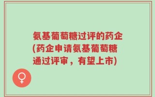 氨基葡萄糖过评的药企(药企申请氨基葡萄糖通过评审，有望上市)