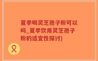夏季喝灵芝孢子粉可以吗_夏季饮用灵芝孢子粉的适宜性探讨)