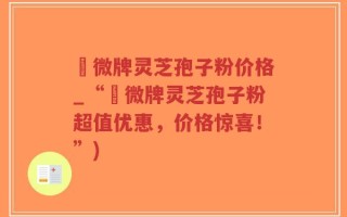蘇微牌灵芝孢子粉价格_“蘇微牌灵芝孢子粉超值优惠，价格惊喜！”)