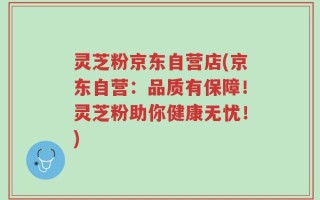 灵芝粉京东自营店(京东自营：品质有保障！灵芝粉助你健康无忧！)