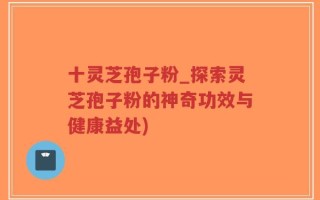 十灵芝孢子粉_探索灵芝孢子粉的神奇功效与健康益处)