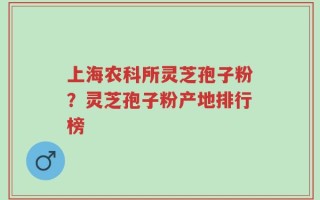 上海农科所灵芝孢子粉？灵芝孢子粉产地排行榜