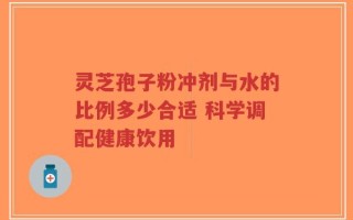 灵芝孢子粉冲剂与水的比例多少合适 科学调配健康饮用