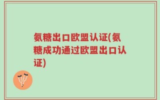 氨糖出口欧盟认证(氨糖成功通过欧盟出口认证)