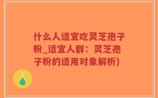 什么人适宜吃灵芝孢子粉_适宜人群：灵芝孢子粉的适用对象解析)