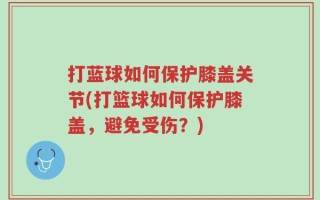 打蓝球如何保护膝盖关节(打篮球如何保护膝盖，避免受伤？)