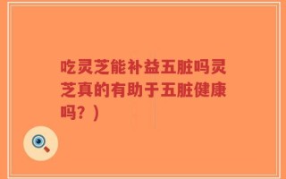 吃灵芝能补益五脏吗灵芝真的有助于五脏健康吗？)