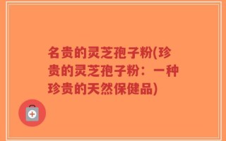 名贵的灵芝孢子粉(珍贵的灵芝孢子粉：一种珍贵的天然保健品)