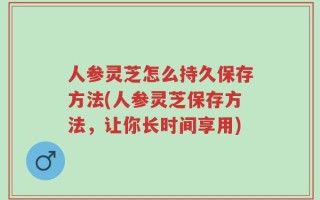 人参灵芝怎么持久保存方法(人参灵芝保存方法，让你长时间享用)