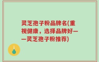 灵芝孢子粉品牌名(重视健康，选择品牌好——灵芝孢子粉推荐)