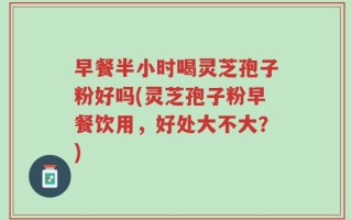 早餐半小时喝灵芝孢子粉好吗(灵芝孢子粉早餐饮用，好处大不大？)