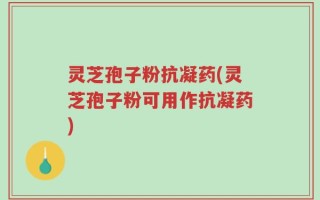 灵芝孢子粉抗凝药(灵芝孢子粉可用作抗凝药)