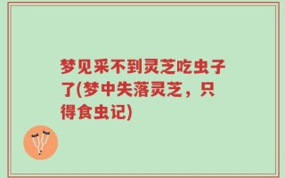 梦见采不到灵芝吃虫子了(梦中失落灵芝，只得食虫记)