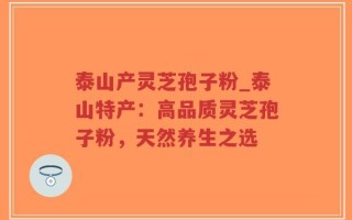 泰山产灵芝孢子粉_泰山特产：高品质灵芝孢子粉，天然养生之选