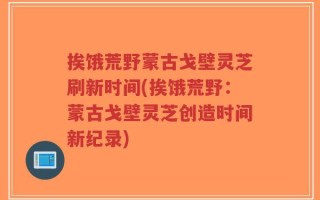 挨饿荒野蒙古戈壁灵芝刷新时间(挨饿荒野：蒙古戈壁灵芝创造时间新纪录)