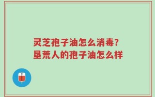 灵芝孢子油怎么消毒？垦荒人的孢子油怎么样